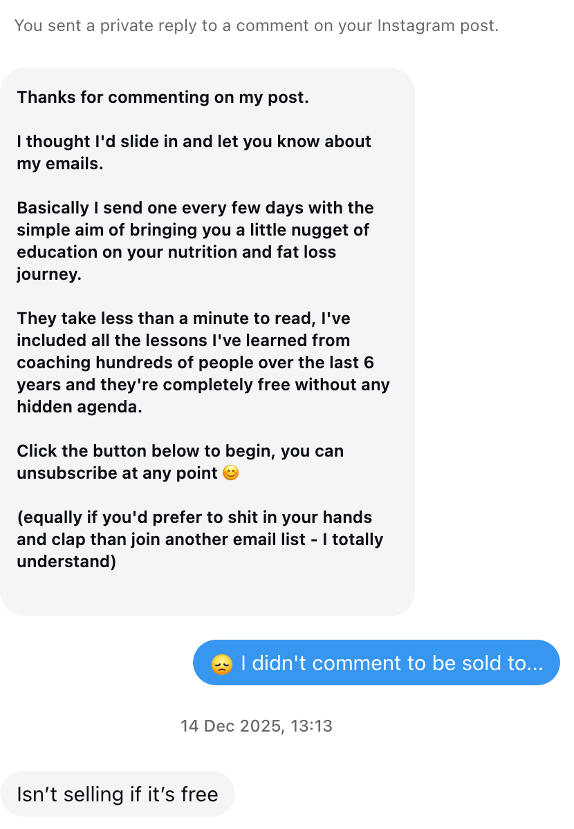 Screenshot of instagram conversation. PT: "Thanks for commenting on my post. I thought I'd slide in and let you know about my emails. Basically I send one every few days with the simple aim of bringing you a little nugget of education on your nutrition and fat loss journey. They take less than a minute to read, I've included all the lessons I've learned from coaching hundreds of people over the last 6 years, and they're completely free without any hidden agenda. Click the button below to begin, you can unsubscribe at any point 😊. Equally if you'd prefer to shit in your hands and clap than join another email list - I totally understand." My reply: "😔 I didn't comment to be sold to..." His response: Isn't selling if it's free